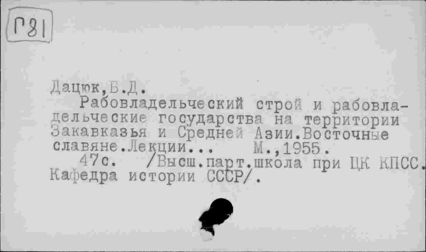 ﻿Дацюк,Б.Д.
Рабовладельческий строй и рабовладельческие государства на территории Закавказья и Средней Азии.Восточные славяне Лекции...	М.,1955.
47с. /Высш.парт.школа при ЦК КПСС Кафедра истории СССР/.